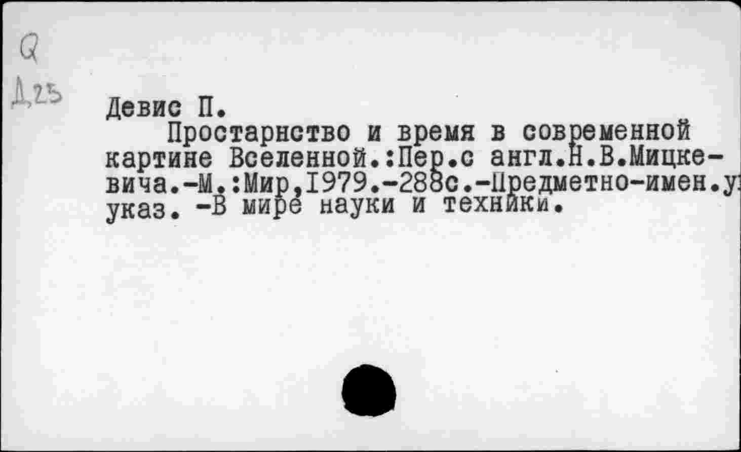 ﻿(?
Девис П.
Простарнство и время в современной картине Вселенной.:Пер.с англ.Н.В.Мицкевича. -М.:Мир, 1979.-28ьс.-11редметно-имен.у указ. -В мире науки и техники.